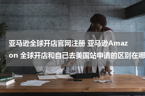 亚马逊全球开店官网注册 亚马逊Amazon 全球开店和自己去美国站申请的区别在哪里呢？