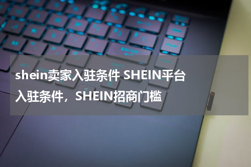 shein卖家入驻条件 SHEIN平台入驻条件，SHEIN招商门槛