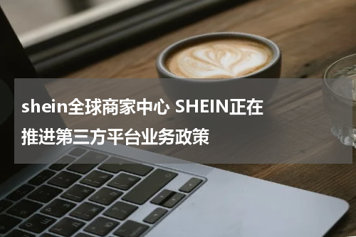 shein全球商家中心 SHEIN正在推进第三方平台业务政策