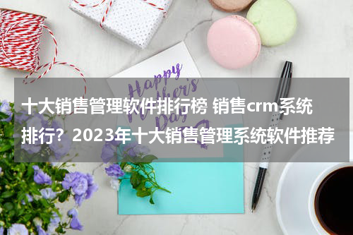 十大销售管理软件排行榜 销售crm系统排行？2023年十大销售管理系统软件推荐