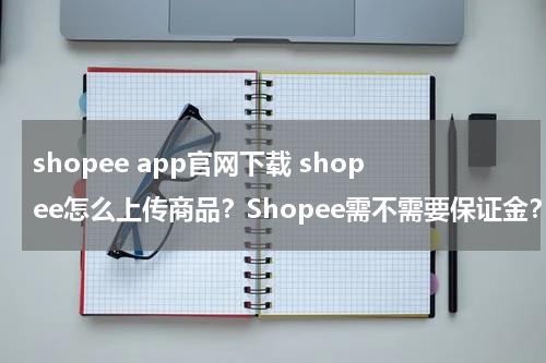 shopee app官网下载 shopee怎么上传商品？Shopee需不需要保证金？怎么收费？
