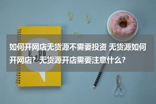 如何开网店无货源不需要投资 无货源如何开网店？无货源开店需要注意什么？