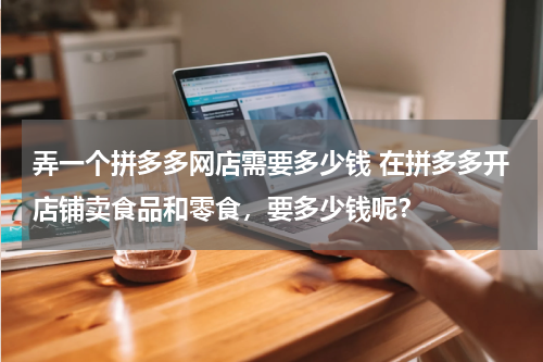 弄一个拼多多网店需要多少钱 在拼多多开店铺卖食品和零食，要多少钱呢？