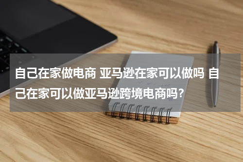 自己在家做电商 亚马逊在家可以做吗 自己在家可以做亚马逊跨境电商吗？