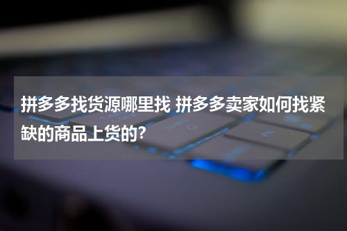 拼多多找货源哪里找 拼多多卖家如何找紧缺的商品上货的？