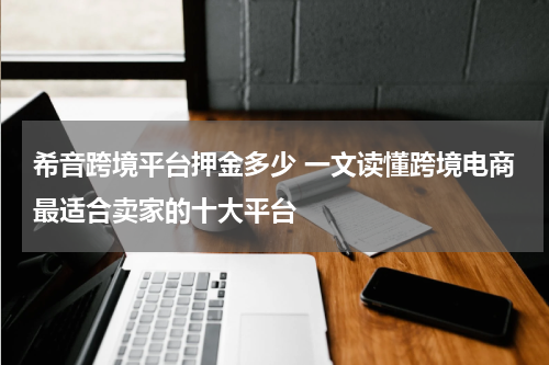 希音跨境平台押金多少 一文读懂跨境电商最适合卖家的十大平台