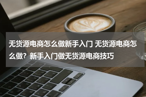 无货源电商怎么做新手入门 无货源电商怎么做？新手入门做无货源电商技巧