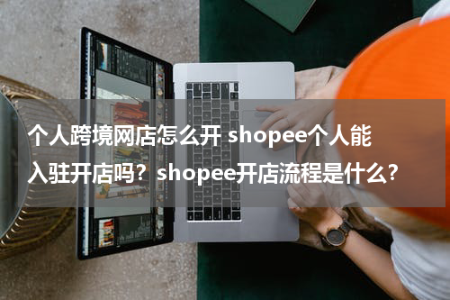 个人跨境网店怎么开 shopee个人能入驻开店吗？shopee开店流程是什么？